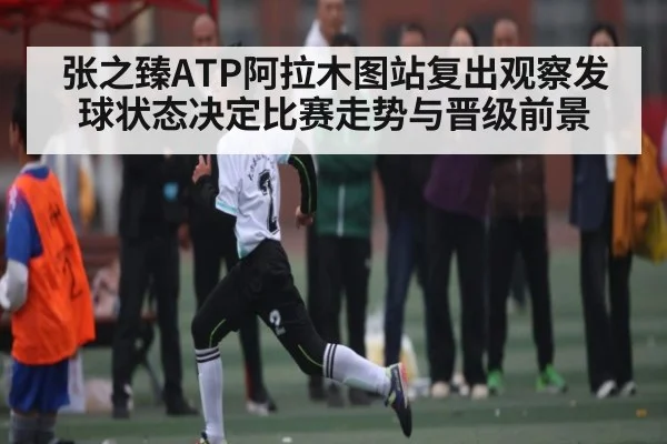 张之臻ATP阿拉木图站复出观察发球状态决定比赛走势与晋级前景