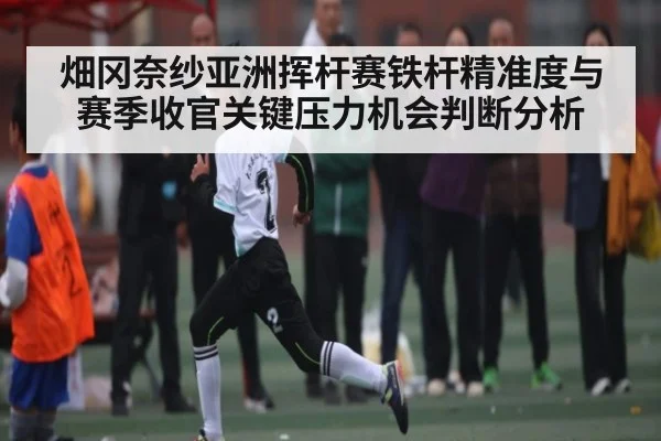 畑冈奈纱亚洲挥杆赛铁杆精准度与赛季收官关键压力机会判断分析